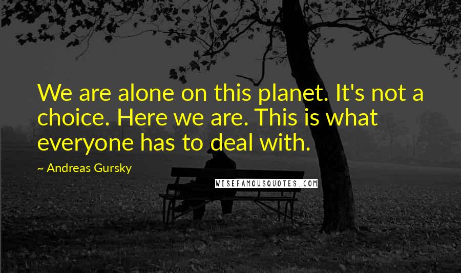 Andreas Gursky Quotes: We are alone on this planet. It's not a choice. Here we are. This is what everyone has to deal with.