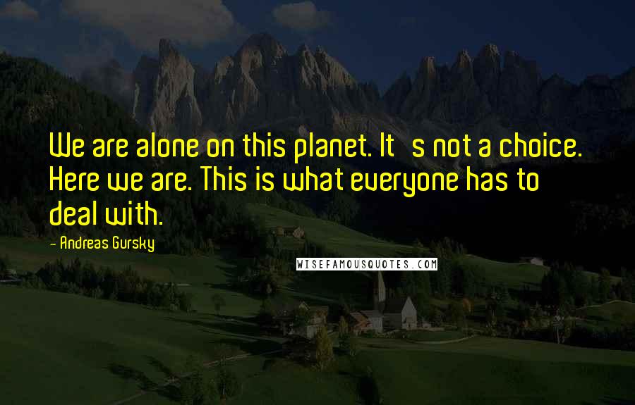 Andreas Gursky Quotes: We are alone on this planet. It's not a choice. Here we are. This is what everyone has to deal with.