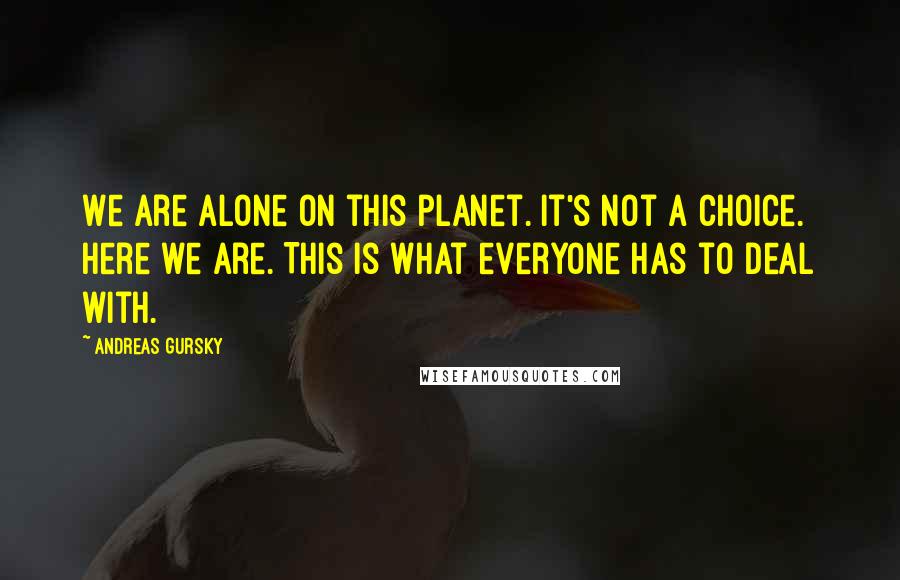 Andreas Gursky Quotes: We are alone on this planet. It's not a choice. Here we are. This is what everyone has to deal with.