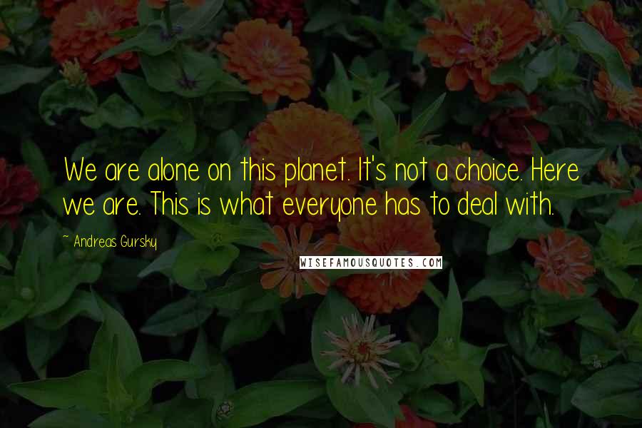 Andreas Gursky Quotes: We are alone on this planet. It's not a choice. Here we are. This is what everyone has to deal with.