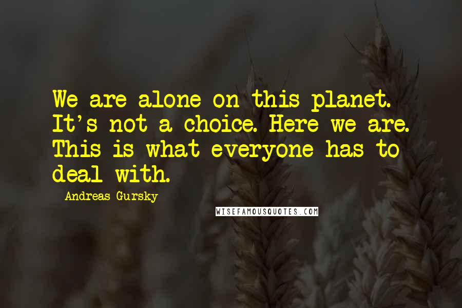 Andreas Gursky Quotes: We are alone on this planet. It's not a choice. Here we are. This is what everyone has to deal with.