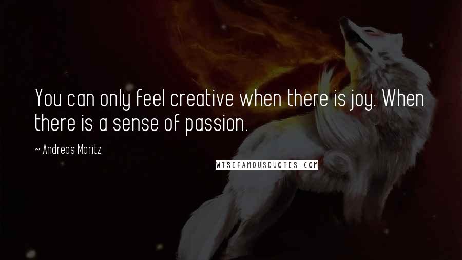 Andreas Moritz Quotes: You can only feel creative when there is joy. When there is a sense of passion.