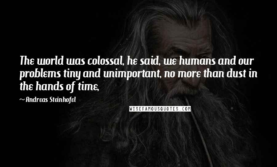 Andreas Steinhofel Quotes: The world was colossal, he said, we humans and our problems tiny and unimportant, no more than dust in the hands of time,