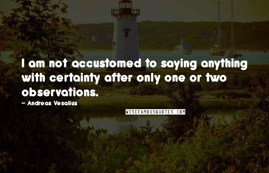 Andreas Vesalius Quotes: I am not accustomed to saying anything with certainty after only one or two observations.