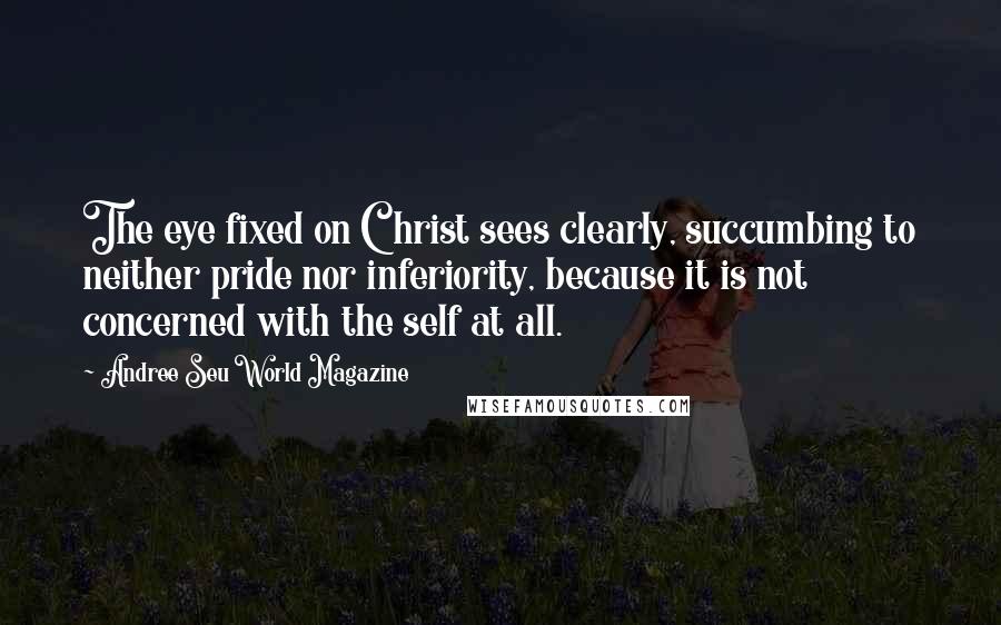 Andree Seu World Magazine Quotes: The eye fixed on Christ sees clearly, succumbing to neither pride nor inferiority, because it is not concerned with the self at all.