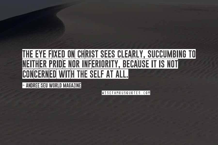 Andree Seu World Magazine Quotes: The eye fixed on Christ sees clearly, succumbing to neither pride nor inferiority, because it is not concerned with the self at all.