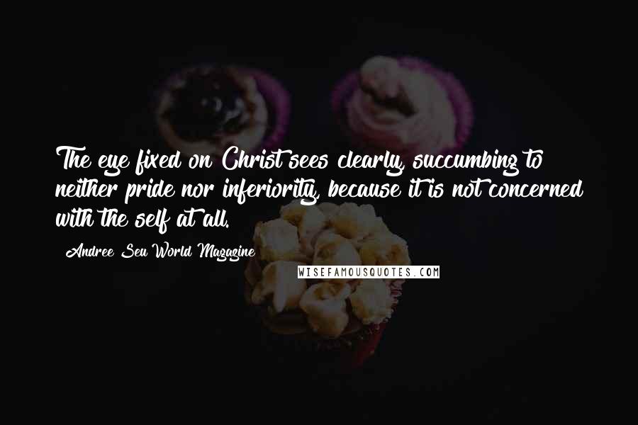 Andree Seu World Magazine Quotes: The eye fixed on Christ sees clearly, succumbing to neither pride nor inferiority, because it is not concerned with the self at all.