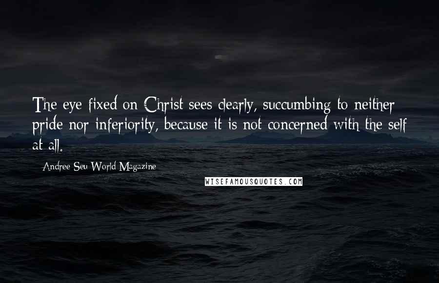 Andree Seu World Magazine Quotes: The eye fixed on Christ sees clearly, succumbing to neither pride nor inferiority, because it is not concerned with the self at all.