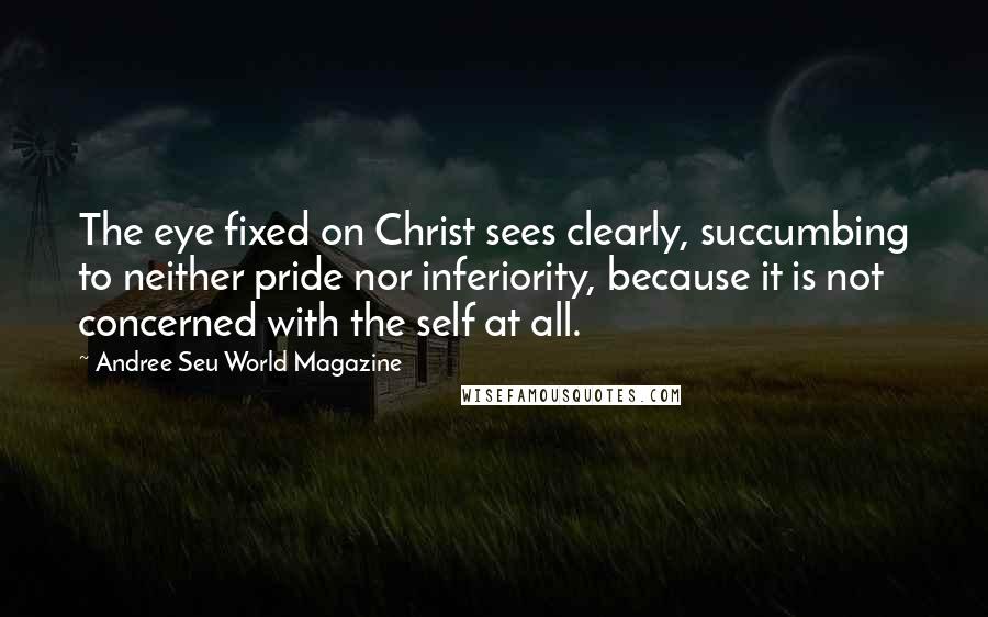 Andree Seu World Magazine Quotes: The eye fixed on Christ sees clearly, succumbing to neither pride nor inferiority, because it is not concerned with the self at all.