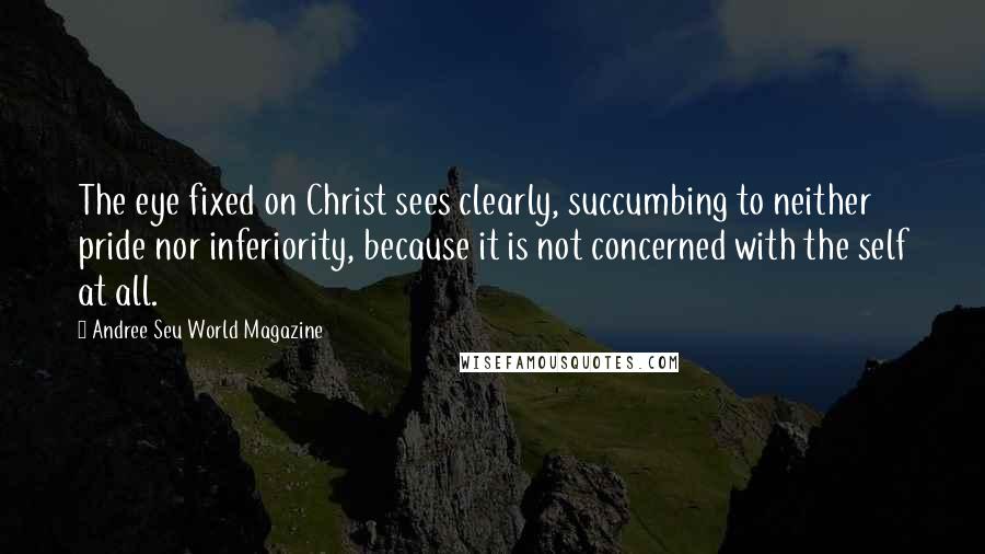 Andree Seu World Magazine Quotes: The eye fixed on Christ sees clearly, succumbing to neither pride nor inferiority, because it is not concerned with the self at all.