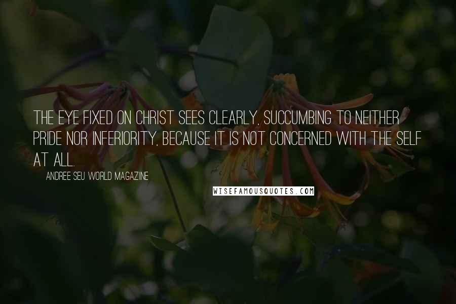 Andree Seu World Magazine Quotes: The eye fixed on Christ sees clearly, succumbing to neither pride nor inferiority, because it is not concerned with the self at all.