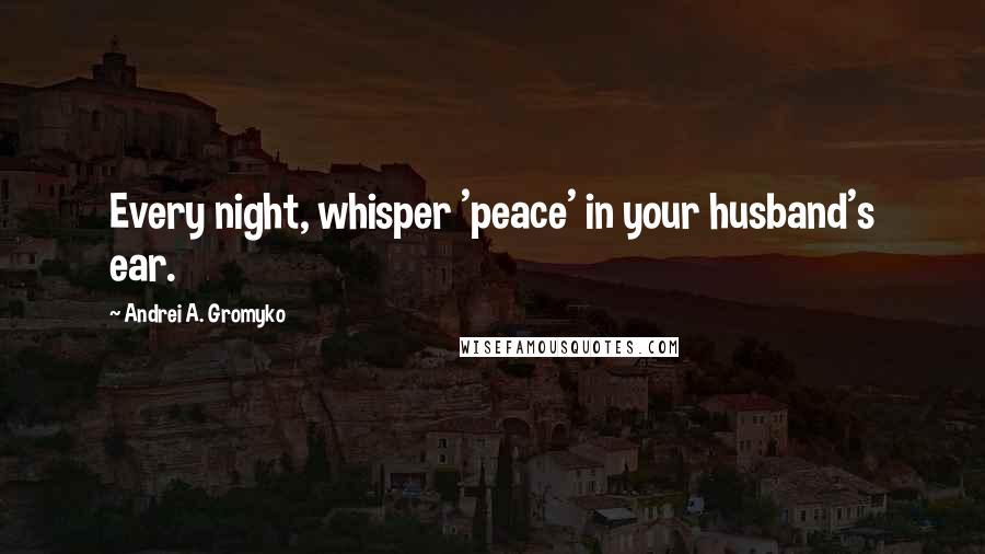 Andrei A. Gromyko Quotes: Every night, whisper 'peace' in your husband's ear.