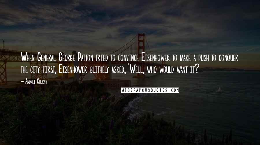 Andrei Cherny Quotes: When General George Patton tried to convince Eisenhower to make a push to conquer the city first, Eisenhower blithely asked, 'Well, who would want it?