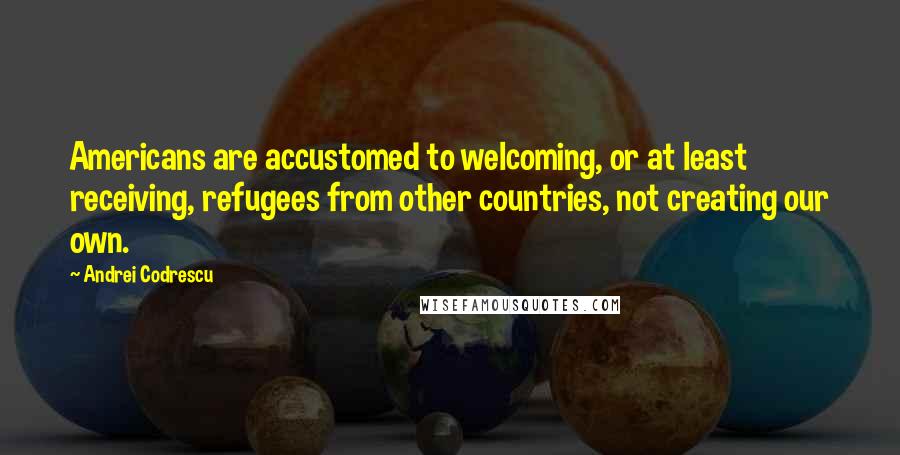 Andrei Codrescu Quotes: Americans are accustomed to welcoming, or at least receiving, refugees from other countries, not creating our own.