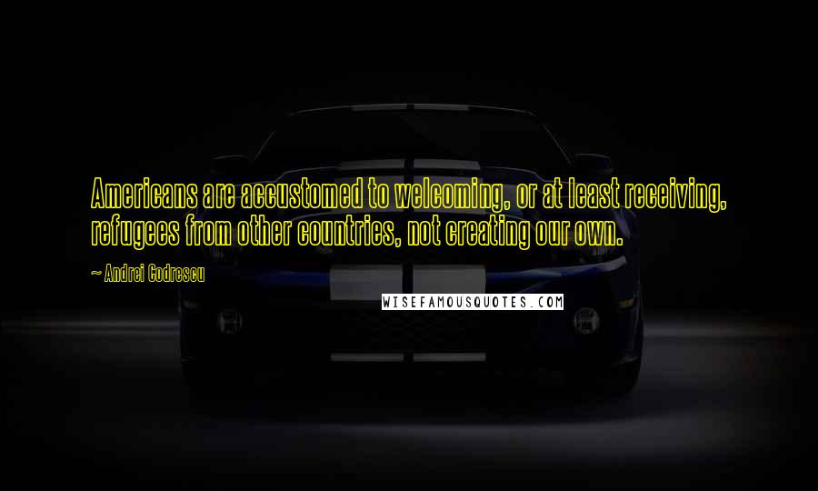 Andrei Codrescu Quotes: Americans are accustomed to welcoming, or at least receiving, refugees from other countries, not creating our own.