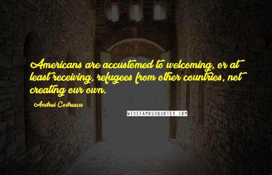 Andrei Codrescu Quotes: Americans are accustomed to welcoming, or at least receiving, refugees from other countries, not creating our own.