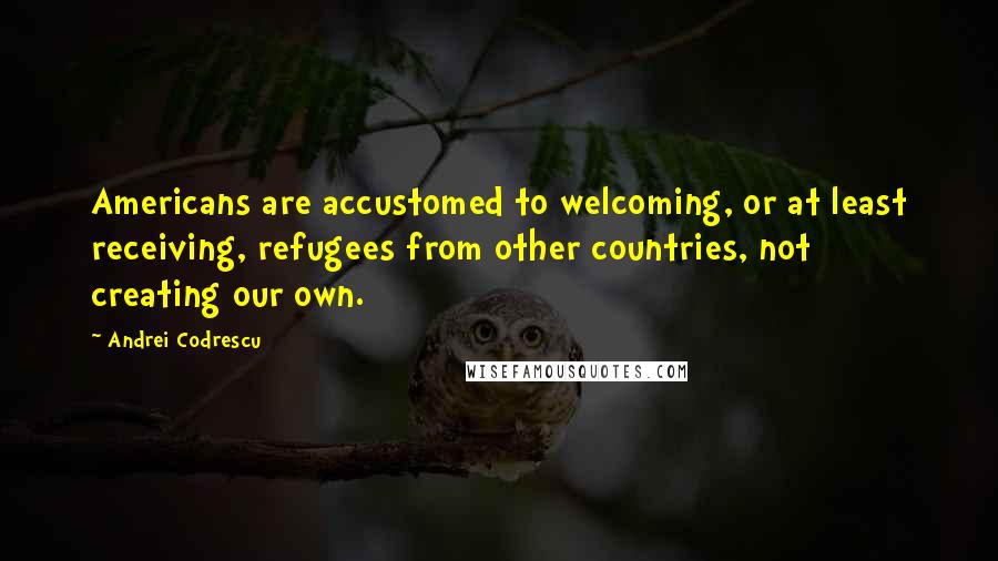 Andrei Codrescu Quotes: Americans are accustomed to welcoming, or at least receiving, refugees from other countries, not creating our own.