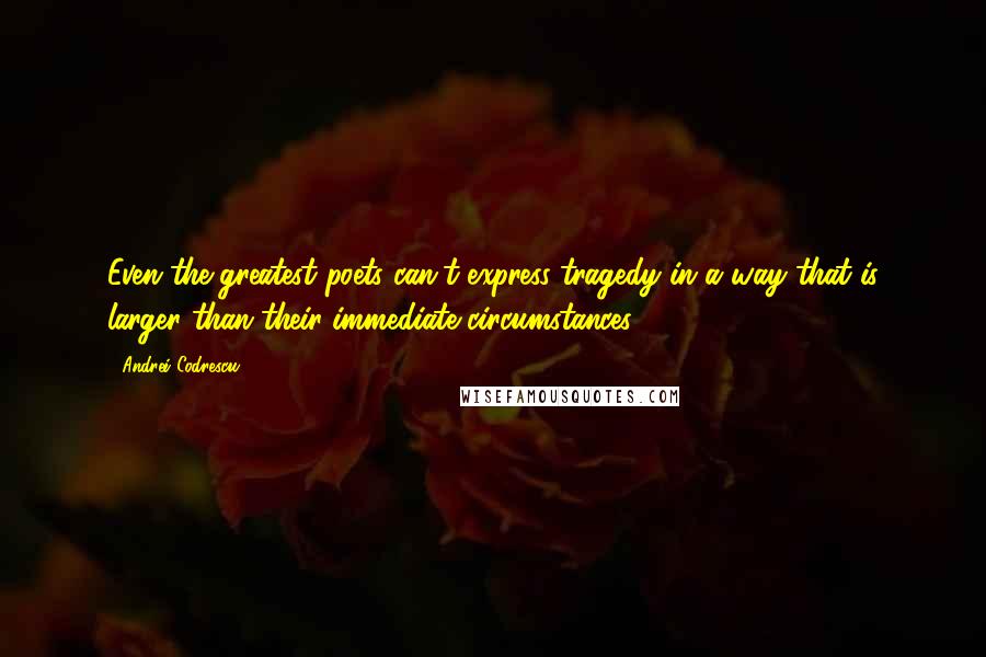 Andrei Codrescu Quotes: Even the greatest poets can't express tragedy in a way that is larger than their immediate circumstances.