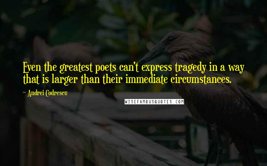 Andrei Codrescu Quotes: Even the greatest poets can't express tragedy in a way that is larger than their immediate circumstances.