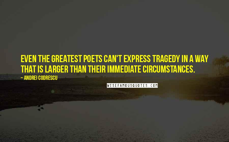 Andrei Codrescu Quotes: Even the greatest poets can't express tragedy in a way that is larger than their immediate circumstances.