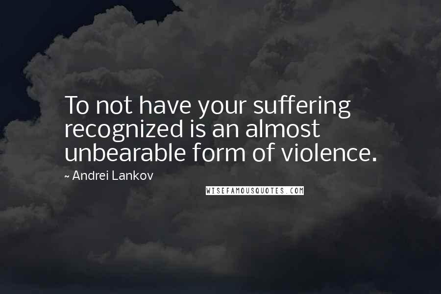 Andrei Lankov Quotes: To not have your suffering recognized is an almost unbearable form of violence.