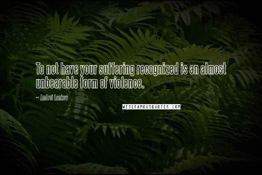 Andrei Lankov Quotes: To not have your suffering recognized is an almost unbearable form of violence.