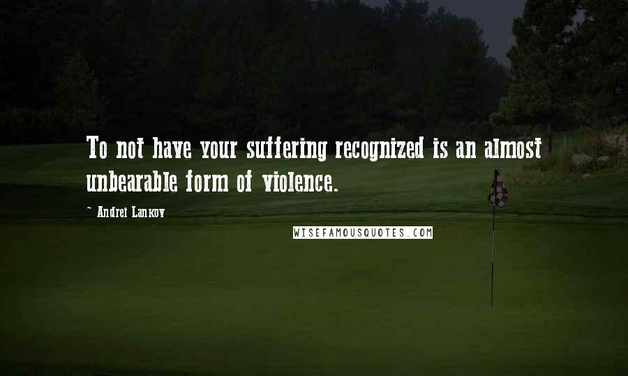 Andrei Lankov Quotes: To not have your suffering recognized is an almost unbearable form of violence.