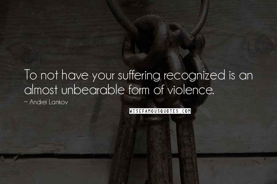 Andrei Lankov Quotes: To not have your suffering recognized is an almost unbearable form of violence.