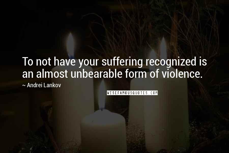 Andrei Lankov Quotes: To not have your suffering recognized is an almost unbearable form of violence.