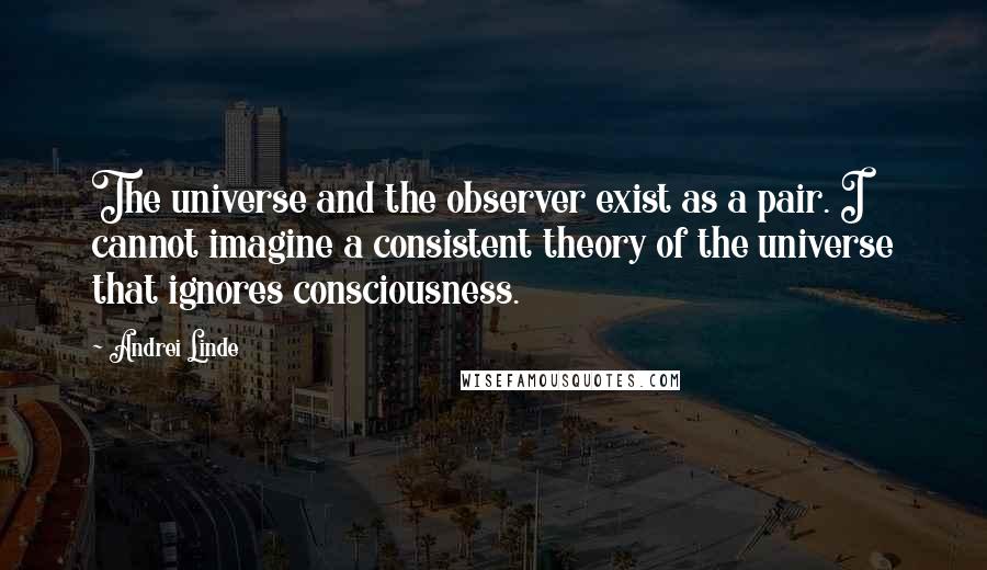 Andrei Linde Quotes: The universe and the observer exist as a pair. I cannot imagine a consistent theory of the universe that ignores consciousness.