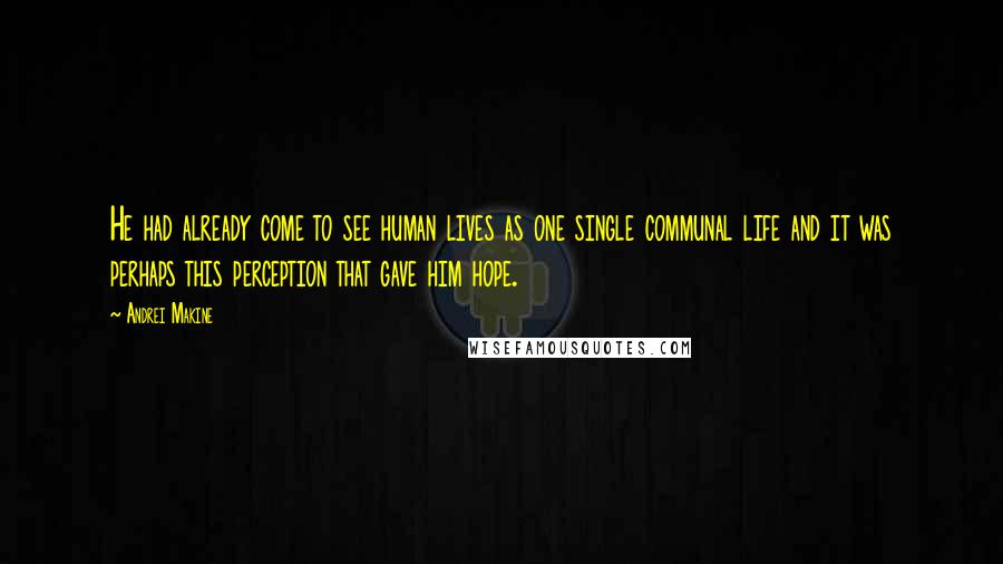 Andrei Makine Quotes: He had already come to see human lives as one single communal life and it was perhaps this perception that gave him hope.