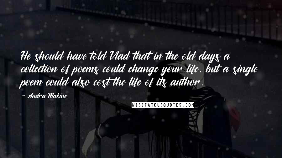 Andrei Makine Quotes: He should have told Vlad that in the old days a collection of poems could change your life, but a single poem could also cost the life of its author.