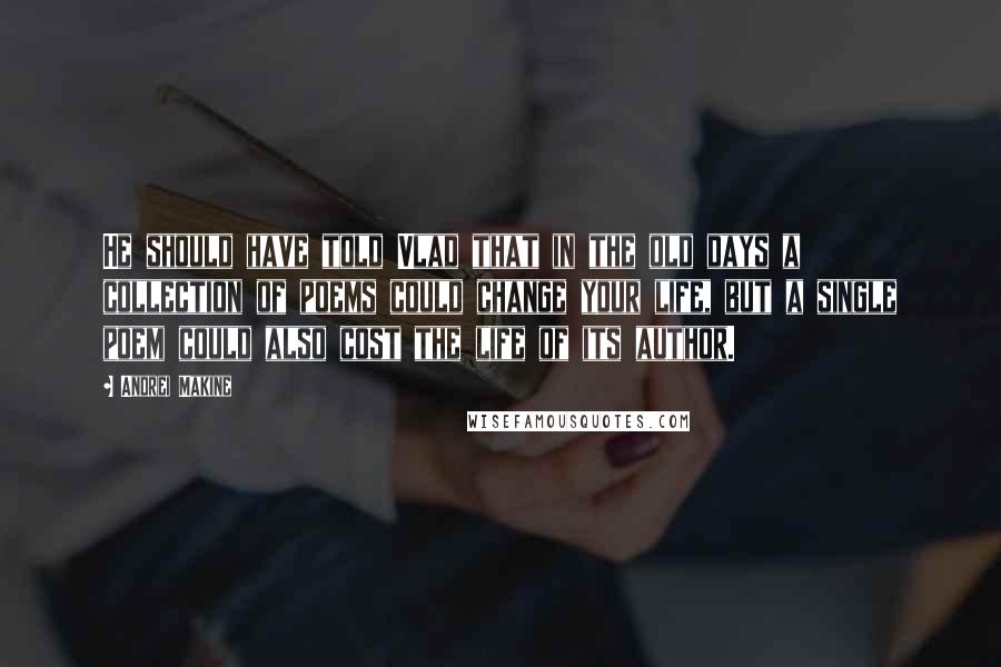 Andrei Makine Quotes: He should have told Vlad that in the old days a collection of poems could change your life, but a single poem could also cost the life of its author.