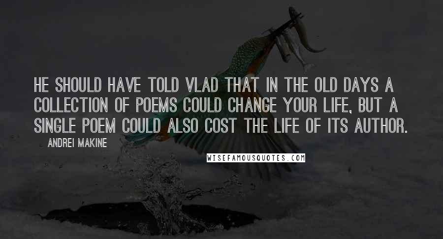 Andrei Makine Quotes: He should have told Vlad that in the old days a collection of poems could change your life, but a single poem could also cost the life of its author.