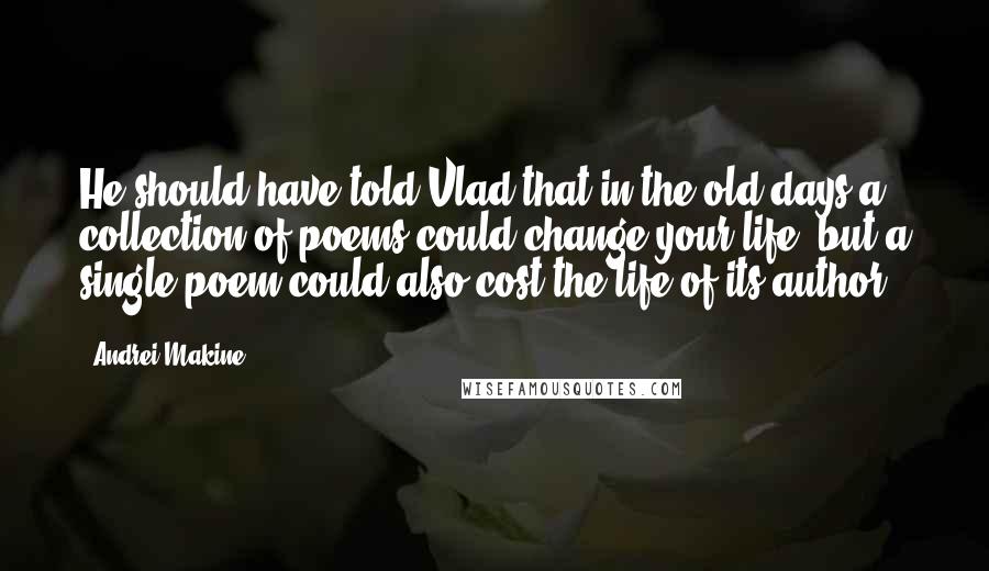 Andrei Makine Quotes: He should have told Vlad that in the old days a collection of poems could change your life, but a single poem could also cost the life of its author.