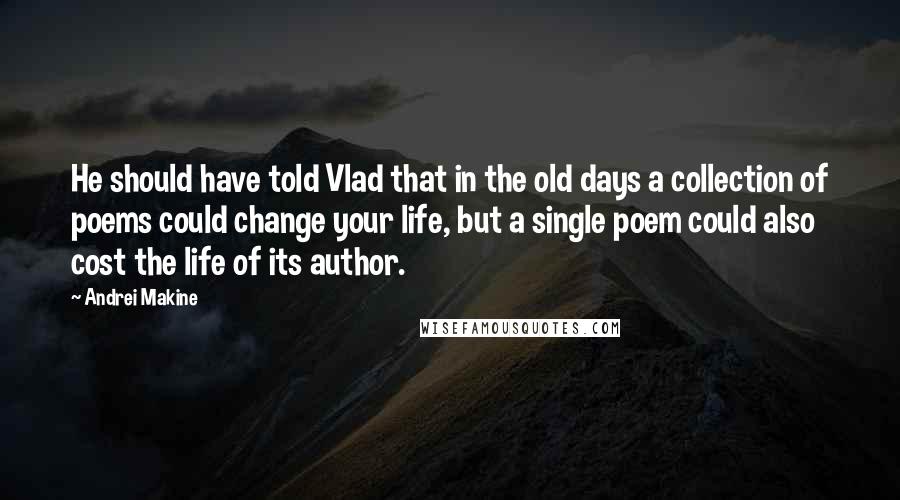 Andrei Makine Quotes: He should have told Vlad that in the old days a collection of poems could change your life, but a single poem could also cost the life of its author.