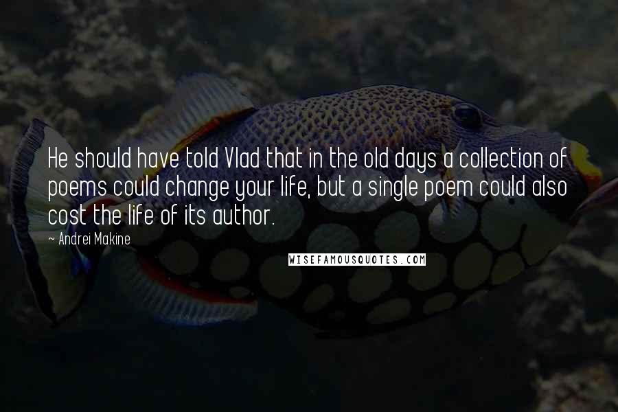 Andrei Makine Quotes: He should have told Vlad that in the old days a collection of poems could change your life, but a single poem could also cost the life of its author.