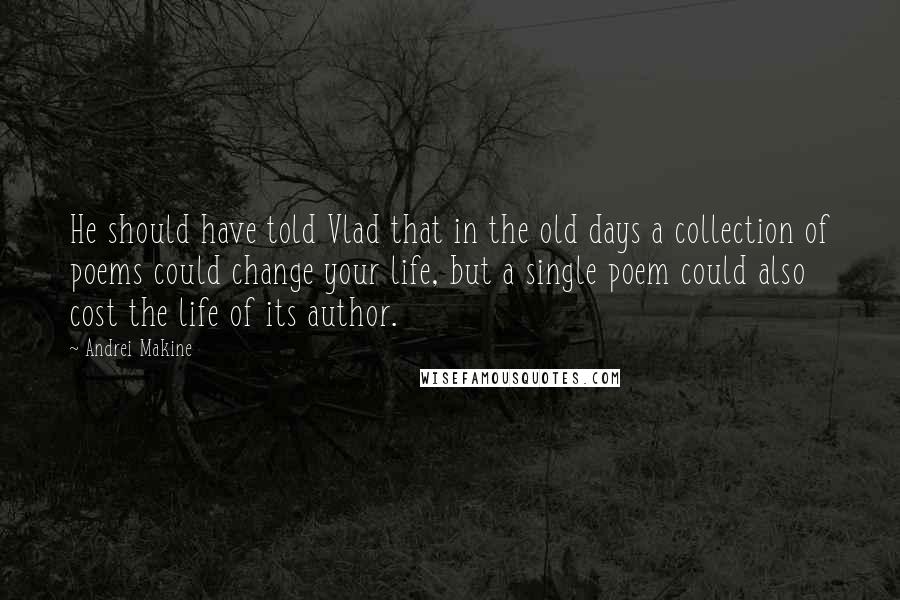 Andrei Makine Quotes: He should have told Vlad that in the old days a collection of poems could change your life, but a single poem could also cost the life of its author.