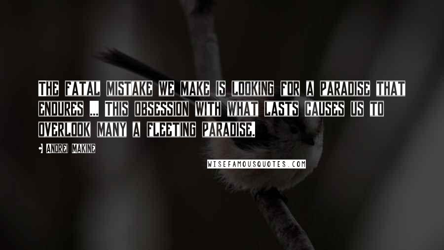 Andrei Makine Quotes: The fatal mistake we make is looking for a paradise that endures ... This obsession with what lasts causes us to overlook many a fleeting paradise.