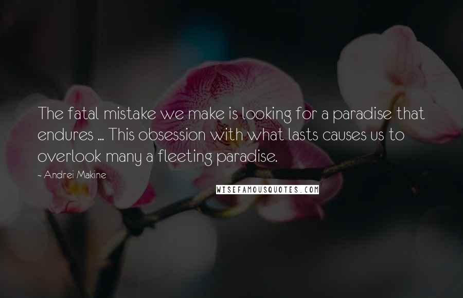 Andrei Makine Quotes: The fatal mistake we make is looking for a paradise that endures ... This obsession with what lasts causes us to overlook many a fleeting paradise.