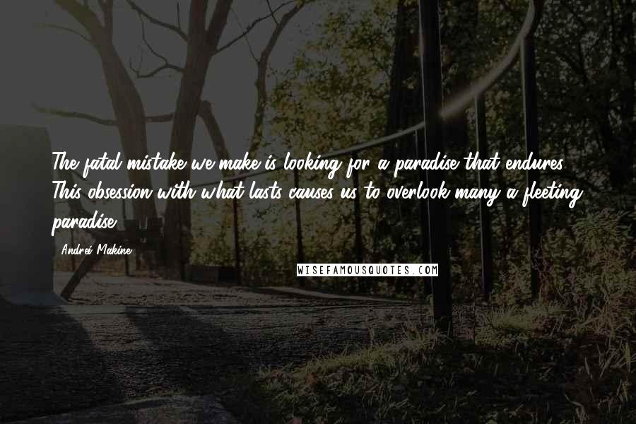 Andrei Makine Quotes: The fatal mistake we make is looking for a paradise that endures ... This obsession with what lasts causes us to overlook many a fleeting paradise.