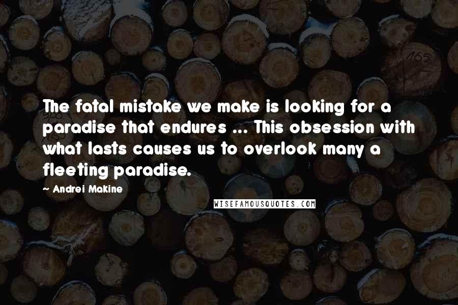 Andrei Makine Quotes: The fatal mistake we make is looking for a paradise that endures ... This obsession with what lasts causes us to overlook many a fleeting paradise.