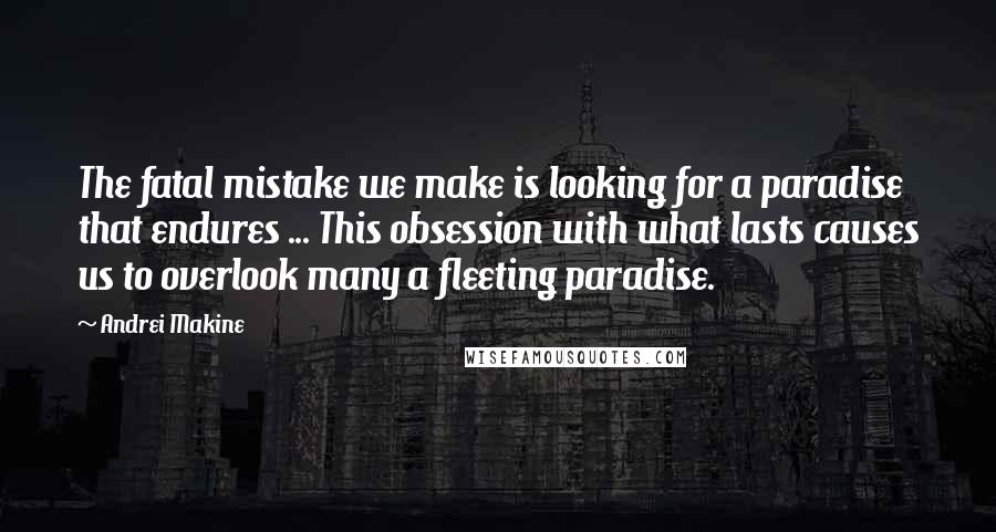 Andrei Makine Quotes: The fatal mistake we make is looking for a paradise that endures ... This obsession with what lasts causes us to overlook many a fleeting paradise.