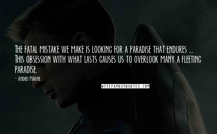 Andrei Makine Quotes: The fatal mistake we make is looking for a paradise that endures ... This obsession with what lasts causes us to overlook many a fleeting paradise.