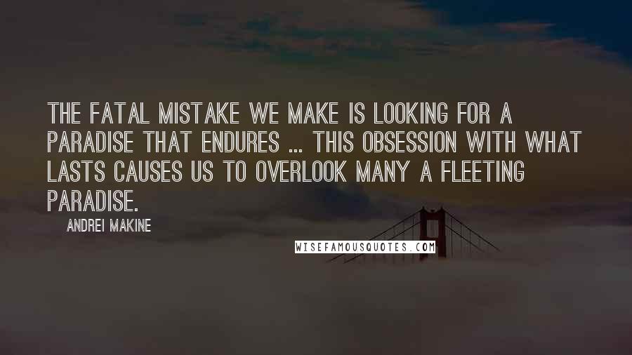 Andrei Makine Quotes: The fatal mistake we make is looking for a paradise that endures ... This obsession with what lasts causes us to overlook many a fleeting paradise.