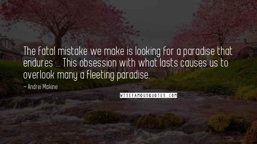 Andrei Makine Quotes: The fatal mistake we make is looking for a paradise that endures ... This obsession with what lasts causes us to overlook many a fleeting paradise.