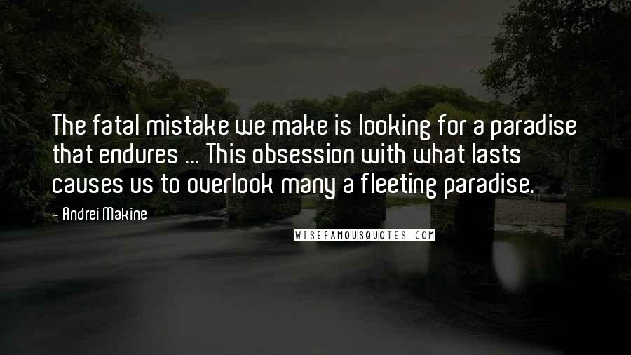 Andrei Makine Quotes: The fatal mistake we make is looking for a paradise that endures ... This obsession with what lasts causes us to overlook many a fleeting paradise.