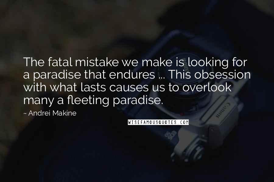 Andrei Makine Quotes: The fatal mistake we make is looking for a paradise that endures ... This obsession with what lasts causes us to overlook many a fleeting paradise.
