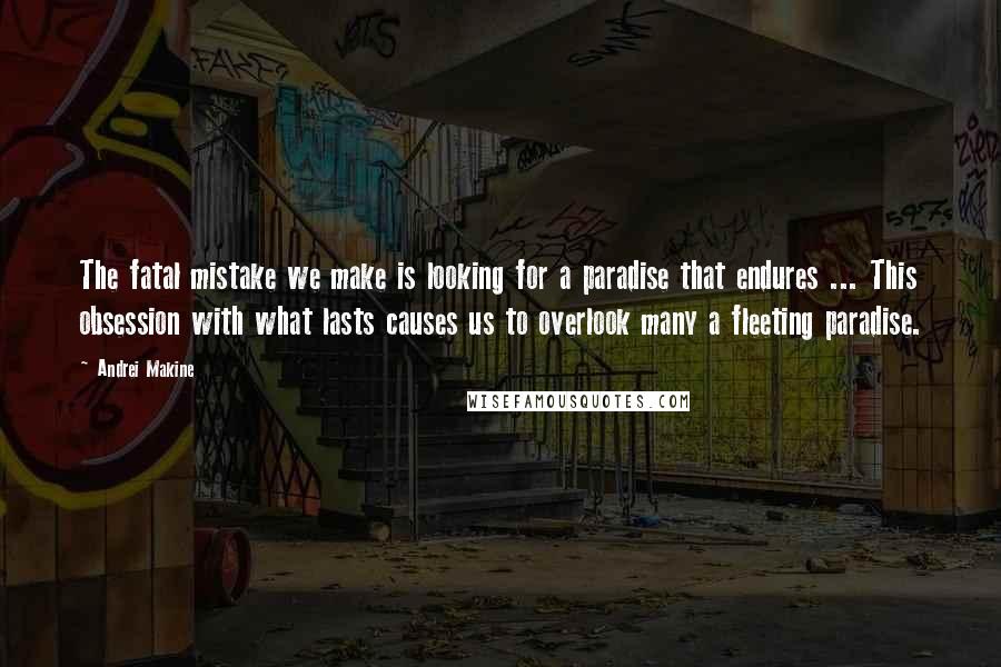 Andrei Makine Quotes: The fatal mistake we make is looking for a paradise that endures ... This obsession with what lasts causes us to overlook many a fleeting paradise.