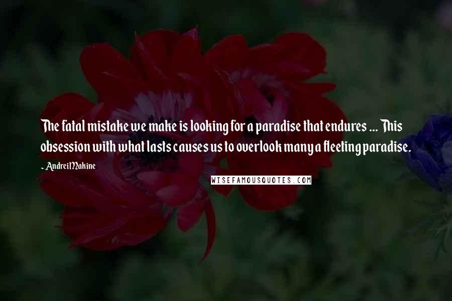 Andrei Makine Quotes: The fatal mistake we make is looking for a paradise that endures ... This obsession with what lasts causes us to overlook many a fleeting paradise.